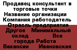 Продавец консультант в торговые точки › Название организации ­ Компания-работодатель › Отрасль предприятия ­ Другое › Минимальный оклад ­ 27 000 - Все города Работа » Вакансии   . Ивановская обл.